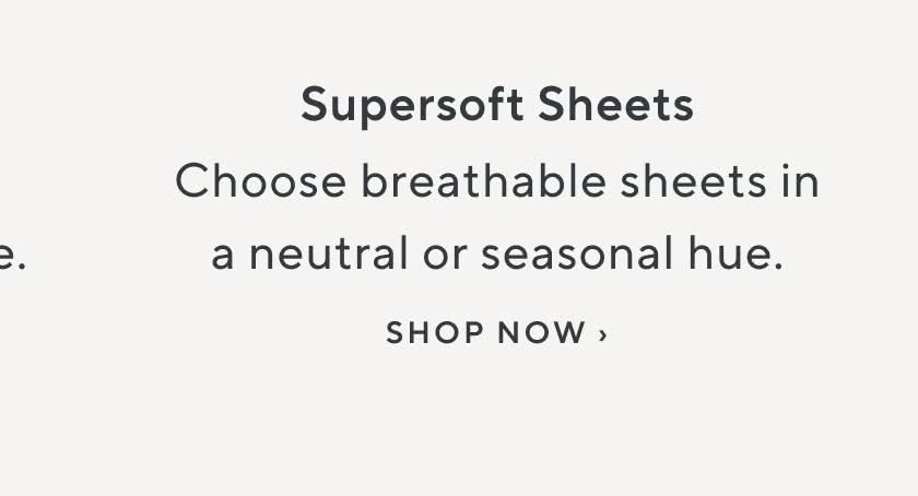 Supersoft Sheets. Choose breathable sheets in a neutral or seasonal hue. Shop Now.
